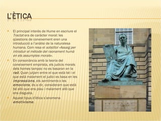 El principal interès de Hume en escriure el  Tractat  era de caràcter moral: les qüestions de coneixement eren una introducció a l’anàlisi de la naturalesa humana. Com resa el  sotstítol «Assaig per introduir el mètode del raonament humà en els assumptes morals» . En consonància amb la teoria del coneixement empirista, els judicis morals dels homes tampoc no es basaran en la  raó . Quan jutjam entre el que està bé i el que està malament el judici es basa en les  impressions , els  sentiments  o les  emocions , és a dir, consideram que està bé allò que ens plau i malament allò que ens disgusta. Aquest tipus d’ètica s’anomena  emotivisme . 