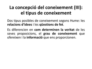 La concepció del coneixement (III):
el tipus de coneixement
Dos tipus posibles de coneixement segons Hume: les
relacions d’idees i les qüestions de fet.
Es diferencien en com determinen la veritat de les
seves proposicions, el grau de coneixement que
ofereixen i la informació que ens proporcionen.
 