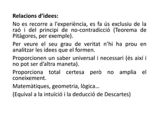 Relacions d’idees:
No es recorre a l'experiència, es fa ús exclusiu de la
raó i del principi de no-contradicció (Teorema de
Pitàgores, per exemple).
Per veure el seu grau de veritat n’hi ha prou en
analitzar les idees que el formen.
Proporcionen un saber universal i necessari (és així i
no pot ser d’altra maneta).
Proporciona total certesa però no amplia el
coneixement.
Matemàtiques, geometria, lògica…
(Equival a la intuïció i la deducció de Descartes)
 