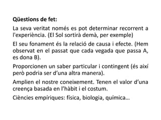 Qüestions de fet:
La seva veritat només es pot determinar recorrent a
l'experiència. (El Sol sortirà demà, per exemple)
El seu fonament és la relació de causa i efecte. (Hem
observat en el passat que cada vegada que passa A,
es dona B).
Proporcionen un saber particular i contingent (és així
però podria ser d’una altra manera).
Amplien el nostre coneixement. Tenen el valor d’una
creença basada en l’hàbit i el costum.
Ciències empíriques: física, biologia, química…
 