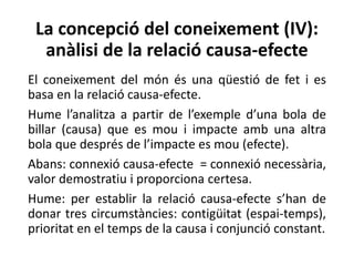 La concepció del coneixement (IV):
anàlisi de la relació causa-efecte
El coneixement del món és una qüestió de fet i es
basa en la relació causa-efecte.
Hume l’analitza a partir de l’exemple d’una bola de
billar (causa) que es mou i impacte amb una altra
bola que després de l’impacte es mou (efecte).
Abans: connexió causa-efecte = connexió necessària,
valor demostratiu i proporciona certesa.
Hume: per establir la relació causa-efecte s’han de
donar tres circumstàncies: contigüitat (espai-temps),
prioritat en el temps de la causa i conjunció constant.
 