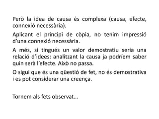 Però la idea de causa és complexa (causa, efecte,
connexió necessària).
Aplicant el principi de còpia, no tenim impressió
d’una connexió necessària.
A més, si tingués un valor demostratiu seria una
relació d’idees: analitzant la causa ja podríem saber
quin serà l’efecte. Això no passa.
O sigui que és una qüestió de fet, no és demostrativa
i es pot considerar una creença.
Tornem als fets observat…
 