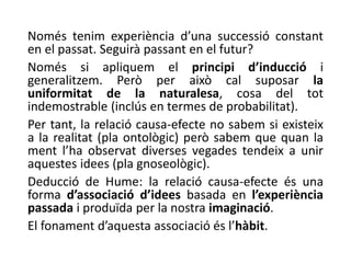 Només tenim experiència d’una successió constant
en el passat. Seguirà passant en el futur?
Només si apliquem el principi d’inducció i
generalitzem. Però per això cal suposar la
uniformitat de la naturalesa, cosa del tot
indemostrable (inclús en termes de probabilitat).
Per tant, la relació causa-efecte no sabem si existeix
a la realitat (pla ontològic) però sabem que quan la
ment l’ha observat diverses vegades tendeix a unir
aquestes idees (pla gnoseològic).
Deducció de Hume: la relació causa-efecte és una
forma d’associació d’idees basada en l’experiència
passada i produïda per la nostra imaginació.
El fonament d’aquesta associació és l’hàbit.
 