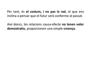 Per tant, és el costum, i no pas la raó, el que ens
inclina a pensar que el futur serà conforme al passat.
Així doncs, les relacions causa-efecte no tenen valor
demostratiu, proporcionen una simple creença.
 