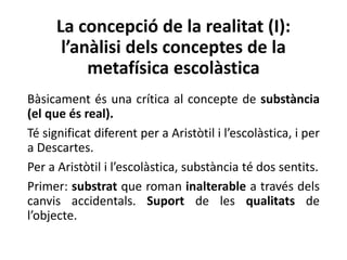 La concepció de la realitat (I):
l’anàlisi dels conceptes de la
metafísica escolàstica
Bàsicament és una crítica al concepte de substància
(el que és real).
Té significat diferent per a Aristòtil i l’escolàstica, i per
a Descartes.
Per a Aristòtil i l’escolàstica, substància té dos sentits.
Primer: substrat que roman inalterable a través dels
canvis accidentals. Suport de les qualitats de
l’objecte.
 