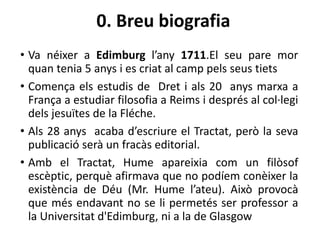 0. Breu biografia
• Va néixer a Edimburg l’any 1711.El seu pare mor
quan tenia 5 anys i es criat al camp pels seus tiets
• Comença els estudis de Dret i als 20 anys marxa a
França a estudiar filosofia a Reims i després al col·legi
dels jesuïtes de la Fléche.
• Als 28 anys acaba d’escriure el Tractat, però la seva
publicació serà un fracàs editorial.
• Amb el Tractat, Hume apareixia com un filòsof
escèptic, perquè afirmava que no podíem conèixer la
existència de Déu (Mr. Hume l’ateu). Això provocà
que més endavant no se li permetés ser professor a
la Universitat d'Edimburg, ni a la de Glasgow
 