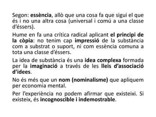 Segon: essència, allò que una cosa fa que sigui el que
és i no una altra cosa (universal i comú a una classe
d’éssers).
Hume en fa una crítica radical aplicant el principi de
la còpia: no tenim cap impressió de la substància
com a substrat o suport, ni com essència comuna a
tota una classe d’éssers.
La idea de substància és una idea complexa formada
per la imaginació a través de les lleis d’associació
d’idees.
No és més que un nom (nominalisme) que apliquem
per economia mental.
Per l’experiència no podem afirmar que existeixi. Si
existeix, és incognoscible i indemostrable.
 