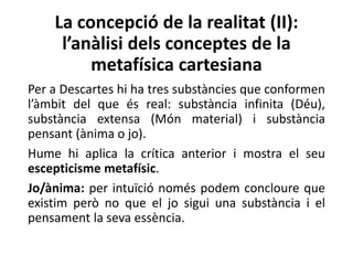 La concepció de la realitat (II):
l’anàlisi dels conceptes de la
metafísica cartesiana
Per a Descartes hi ha tres substàncies que conformen
l’àmbit del que és real: substància infinita (Déu),
substància extensa (Món material) i substància
pensant (ànima o jo).
Hume hi aplica la crítica anterior i mostra el seu
escepticisme metafísic.
Jo/ànima: per intuïció només podem concloure que
existim però no que el jo sigui una substància i el
pensament la seva essència.
 
