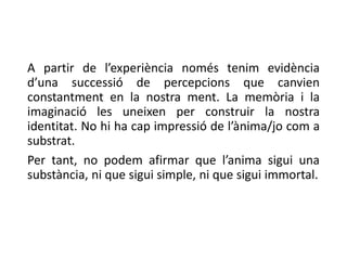 A partir de l’experiència només tenim evidència
d’una successió de percepcions que canvien
constantment en la nostra ment. La memòria i la
imaginació les uneixen per construir la nostra
identitat. No hi ha cap impressió de l’ànima/jo com a
substrat.
Per tant, no podem afirmar que l’anima sigui una
substància, ni que sigui simple, ni que sigui immortal.
 