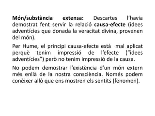 Món/substància extensa: Descartes l’havia
demostrat fent servir la relació causa-efecte (idees
adventícies que donada la veracitat divina, provenen
del món).
Per Hume, el principi causa-efecte està mal aplicat
perquè tenim impressió de l’efecte (“idees
adventícies”) però no tenim impressió de la causa.
No podem demostrar l’existència d’un món extern
més enllà de la nostra consciència. Només podem
conèixer allò que ens mostren els sentits (fenomen).
 