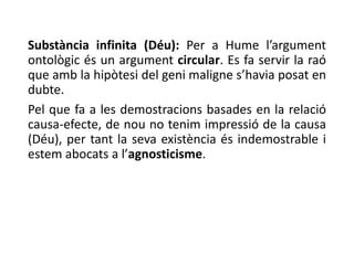 Substància infinita (Déu): Per a Hume l’argument
ontològic és un argument circular. Es fa servir la raó
que amb la hipòtesi del geni maligne s’havia posat en
dubte.
Pel que fa a les demostracions basades en la relació
causa-efecte, de nou no tenim impressió de la causa
(Déu), per tant la seva existència és indemostrable i
estem abocats a l’agnosticisme.
 