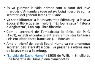 • Es va guanyar la vida primer com a tutor del jove
marqués d'Annandale (que estava boig) i després com a
secretari del general James St. Claire.
• Va ser bibliotecari a la Universitat d'Edimburg i a la seva
època el llibre que se li valorà més fou la seva "Història
d'Anglaterra", i no cap llibre filosòfic.
• Com a secretari de l'ambaixada britànica de París
(1763), establí el contacte entre els empiristes britànics
i els enciclopedistes francesos (J.J. Rousseau).
• Amb el triomf del partit liberal Hume va ser anomenat
secretari pels afers d'Escòcia i va passar els últims anys
de la seva vida a Edimburg.
• “La vida de David Hume" (1800) de William Smellie és
una biografia de Hume plena d’anècdotes
 