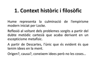 1. Context històric i filosòfic
Hume representa la culminació de l’empirisme
modern iniciat per Locke.
Reflexió al voltant dels problemes sorgits a partir del
dubte metòdic cartesià que acaba derivant en un
escepticisme metafísic.
A partir de Descartes, l’únic que és evident és que
tenim idees en la ment.
Origen?, causa?, coneixem idees però no les coses…
 