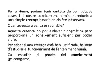 Per a Hume, podem tenir certesa de ben poques
coses, i el nostre coneixement només es redueix a
una simple creença basada en els fets observats.
Quan aquesta creença és raonable?
Aquesta creença no pot esdevenir dogmàtica però
proporciona un coneixement suficient per poder
viure.
Per saber si una creença està ben justificada, haurem
d’estudiar el funcionament de l’enteniment humà.
Cal estudiar el procés del coneixement
(psicologisme).
 