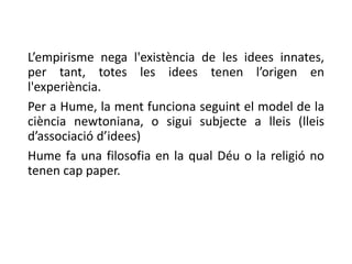 L’empirisme nega l'existència de les idees innates,
per tant, totes les idees tenen l’origen en
l'experiència.
Per a Hume, la ment funciona seguint el model de la
ciència newtoniana, o sigui subjecte a lleis (lleis
d’associació d’idees)
Hume fa una filosofia en la qual Déu o la religió no
tenen cap paper.
 