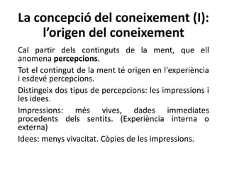 La concepció del coneixement (I):
l’origen del coneixement
Cal partir dels continguts de la ment, que ell
anomena percepcions.
Tot el contingut de la ment té origen en l'experiència
i esdevé percepcions.
Distingeix dos tipus de percepcions: les impressions i
les idees.
Impressions: més vives, dades immediates
procedents dels sentits. (Experiència interna o
externa)
Idees: menys vivacitat. Còpies de les impressions.
 