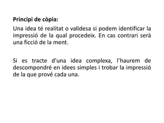 Principi de còpia:
Una idea té realitat o validesa si podem identificar la
impressió de la qual procedeix. En cas contrari serà
una ficció de la ment.
Si es tracte d’una idea complexa, l’haurem de
descompondré en idees simples i trobar la impressió
de la que prové cada una.
 