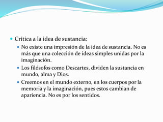  Crítica a la idea de sustancia:
 No existe una impresión de la idea de sustancia. No es
más que una colección de ideas simples unidas por la
imaginación.
 Los filósofos como Descartes, dividen la sustancia en
mundo, alma y Dios.
 Creemos en el mundo externo, en los cuerpos por la
memoria y la imaginación, pues estos cambian de
apariencia. No es por los sentidos.
 
