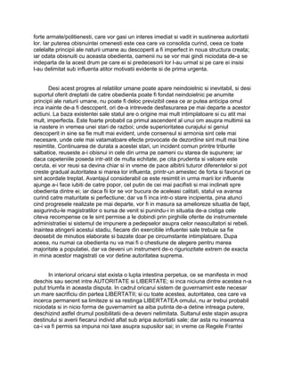 forte armate/politienesti, care vor gasi un interes imediat si vadit in sustinerea autoritatii
lor. Iar puterea obisnuintei omenesti este cea care va consolida curind, ceea ce toate
celelalte principii ale naturii umane au descoperit a fi imperfect in noua structura creata;
iar odata obisnuiti cu aceasta obedienta, oamenii nu se vor mai gindi niciodata de-a se
indeparta de la acest drum pe care ei si predecesorii lor l-au urmat si pe care ei insisi
l-au delimitat sub influenta atitor motivatii evidente si de prima urgenta.
Desi acest progres al relatiilor umane poate apare neindoielnic si inevitabil, si desi
suportul oferit dreptatii de catre obedienta poate fi fondat neindoielnic pe anumite
principii ale naturii umane, nu poate fi deloc previzibil ceea ce ar putea anticipa omul
inca inainte de-a fi descoperit, ori de-a intrevede desfasurarea pe mai departe a acestor
actiuni. La baza existentei sale statul are o origine mai mult intimplatoare si cu atit mai
mult, imperfecta. Este foarte probabil ca primul ascendent al unui om asupra multimii sa
ia nastere in vremea unei stari de razboi; unde superioritatea curajului si geniul
descoperit in sine sa fie mult mai evident, unde consensul si armonia sint cele mai
necesare, unde cele mai vatamatoare efecte provocate de dezordine sint mult mai bine
resimtite. Continuarea de durata a acestei stari, un incident comun printre triburile
salbatice, reuseste a-i obisnui in cele din urma pe oameni cu starea de supunere; iar
daca capeteniile poseda intr-atit de multa echitate, pe cita prudenta si valoare este
ceruta, ei vor reusi sa devina chiar si in vreme de pace albitrii tuturor diferentelor si pot
creste gradual autoritatea si marea lor influenta, printr-un amestec de forta si favoruri ce
sint acordate treptat. Avantajul considerabil ce este resimtit in urma marii lor influente
ajunge a-i face iubiti de catre popor, cel putin de cei mai pacifisti si mai inclinati spre
obedienta dintre ei; iar daca fii lor se vor bucura de aceleasi calitati, statul va avansa
curind catre maturitate si perfectiune; dar va fi inca intr-o stare incipienta, pina atunci
cind progresele realizate pe mai departe, vor fi in masura sa amelioreze situatia de fapt,
asigurindu-le magistratilor o sursa de venit si punindu-i in situatia de-a cistiga cele
citeva recompense ce le sint permise a le dobindi prin pirghiile oferite de instrumentele
administratiei si sistemul de impunere a pedepselor asupra celor neascultatori si rebeli.
Inaintea atingerii acestui stadiu, fiecare din exercitiile influentei sale trebuie sa fie
deosebit de minutios elaborate si bazate doar pe circumstante intimplatoare. Dupa
aceea, nu numai ca obedienta nu va mai fi o chestiune de alegere pentru marea
majoritate a populatiei, dar va deveni un instrument de-o riguriozitate extrem de exacta
in mina acestor magistrati ce vor detine autoritatea suprema.
In interiorul oricarui stat exista o lupta intestina perpetua, ce se manifesta in mod
deschis sau secret intre AUTORITATE si LIBERTATE; si inca niciuna dintre acestea n-a
putut triumfa in aceasta disputa. In cadrul oricarui sistem de guvernamint este necesar
un mare sacrificiu din partea LIBERTATII; si cu toate acestea, autoritatea, cea care va
incerca permanent sa limiteze si sa restinga LIBERTATEA omului, nu ar trebui probabil
niciodata si in nicio forma de guvernamint sa aiba putinta de-a detine intreaga putere,
deschizind astfel drumul posibilitatii de-a deveni nelimitata. Sultanul este stapin asupra
destinului si averii fiecarui individ aflat sub aripa autoritatii sale; dar asta nu inseamna
ca-i va fi permis sa impuna noi taxe asupra supusilor sai; in vreme ce Regele Frantei
 