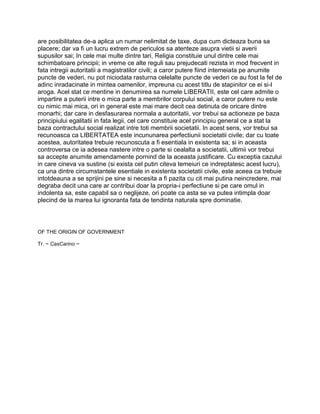 are posibilitatea de-a aplica un numar nelimitat de taxe, dupa cum dicteaza buna sa
placere; dar va fi un lucru extrem de periculos sa atenteze asupra vietii si averii
supusilor sai; In cele mai multe dintre tari, Religia constituie unul dintre cele mai
schimbatoare principii; in vreme ce alte reguli sau prejudecati rezista in mod frecvent in
fata intregii autoritatii a magistratilor civili; a caror putere fiind intemeiata pe anumite
puncte de vederi, nu pot niciodata rasturna celelalte puncte de vederi ce au fost la fel de
adinc inradacinate in mintea oamenilor, impreuna cu acest titlu de stapinitor ce ei si-l
aroga. Acel stat ce mentine in denumirea sa numele LIBERATII, este cel care admite o
impartire a puterii intre o mica parte a membrilor corpului social, a caror putere nu este
cu nimic mai mica, ori in general este mai mare decit cea detinuta de oricare dintre
monarhi; dar care in desfasurarea normala a autoritatii, vor trebui sa actioneze pe baza
principiului egalitatii in fata legii, cel care constituie acel principiu general ce a stat la
baza contractului social realizat intre toti membrii societatii. In acest sens, vor trebui sa
recunoasca ca LIBERTATEA este incununarea perfectiunii societatii civile; dar cu toate
acestea, autoritatea trebuie recunoscuta a fi esentiala in existenta sa; si in aceasta
controversa ce ia adesea nastere intre o parte si cealalta a societatii, ultimii vor trebui
sa accepte anumite amendamente pornind de la aceasta justificare. Cu exceptia cazului
in care cineva va sustine (si exista cel putin citeva temeiuri ce indreptatesc acest lucru),
ca una dintre circumstantele esentiale in existenta societatii civile, este aceea ca trebuie
intotdeauna a se sprijini pe sine si necesita a fi pazita cu cit mai putina neincredere, mai
degraba decit una care ar contribui doar la propria-i perfectiune si pe care omul in
indolenta sa, este capabil sa o neglijeze, ori poate ca asta se va putea intimpla doar
plecind de la marea lui ignoranta fata de tendinta naturala spre dominatie.
OF THE ORIGIN OF GOVERNMENT
Tr. ~ CasCarino ~
 