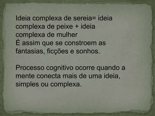 Ideia complexa de sereia= ideia
complexa de peixe + ideia
complexa de mulher
É assim que se constroem as
fantasias, ficções e sonhos.
Processo cognitivo ocorre quando a
mente conecta mais de uma ideia,
simples ou complexa.
 