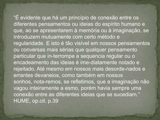 “É evidente que há um princípio de conexão entre os
diferentes pensamentos ou ideias do espírito humano e
que, ao se apresentarem à memória ou à imaginação, se
introduzem mutuamente com certo método e
regularidade. E isto é tão visível em nossos pensamentos
ou conversas mais sérias que qualquer pensamento
particular que in-terrompe a sequencia regular ou o
encadeamento das ideias é ime-diatamente notado e
rejeitado. Até mesmo em nossos mais desorde-nados e
errantes devaneios, como também em nossos
sonhos, nota-remos, se refletimos, que a imaginação não
vagou inteiramente a esmo, porém havia sempre uma
conexão entre as diferentes ideias que se sucediam.”
HUME, op.cit. p.39
 