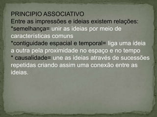 PRINCIPIO ASSOCIATIVO
Entre as impressões e ideias existem relações:
*semelhança= unir as ideias por meio de
características comuns
*contiguidade espacial e temporal= liga uma ideia
a outra pela proximidade no espaço e no tempo
* causalidade= une as ideias através de sucessões
repetidas criando assim uma conexão entre as
ideias.
 