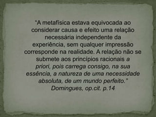 “A metafísica estava equivocada ao
considerar causa e efeito uma relação
necessária independente da
experiência, sem qualquer impressão
corresponde na realidade. A relação não se
submete aos princípios racionais a
priori, pois carrega consigo, na sua
essência, a natureza de uma necessidade
absoluta, de um mundo perfeito.”
Domingues, op.cit. p.14
 