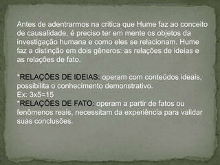 Antes de adentrarmos na critica que Hume faz ao conceito
de causalidade, é preciso ter em mente os objetos da
investigação humana e como eles se relacionam. Hume
faz a distinção em dois gêneros: as relações de ideias e
as relações de fato.
*RELAÇÕES DE IDEIAS: operam com conteúdos ideais,
possibilita o conhecimento demonstrativo.
Ex: 3x5=15
*RELAÇÕES DE FATO: operam a partir de fatos ou
fenômenos reais, necessitam da experiência para validar
suas conclusões.
 