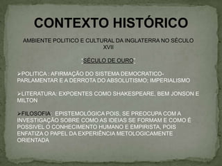 CONTEXTO HISTÓRICO
AMBIENTE POLITICO E CULTURAL DA INGLATERRA NO SÉCULO
XVII
“SÉCULO DE OURO”
POLITICA : AFIRMAÇÃO DO SISTEMA DEMOCRATICO-
PARLAMENTAR E A DERROTA DO ABSOLUTISMO; IMPERIALISMO
LITERATURA: EXPOENTES COMO SHAKESPEARE, BEM JONSON E
MILTON
FILOSOFIA: EPISTEMOLÓGICA POIS, SE PREOCUPA COM A
INVESTIGAÇÃO SOBRE COMO AS IDEIAS SE FORMAM E COMO É
POSSIVEL O CONHECIMENTO HUMANO E EMPIRISTA, POIS
ENFATIZA O PAPEL DA EXPERIÊNCIA METOLOGICAMENTE
ORIENTADA
 