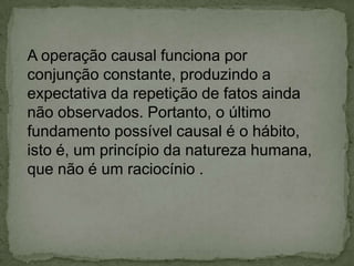 A operação causal funciona por
conjunção constante, produzindo a
expectativa da repetição de fatos ainda
não observados. Portanto, o último
fundamento possível causal é o hábito,
isto é, um princípio da natureza humana,
que não é um raciocínio .
 