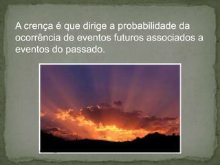 A crença é que dirige a probabilidade da
ocorrência de eventos futuros associados a
eventos do passado.
 