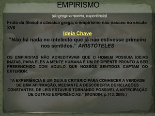 Fruto da filosofia clássica grega, o empirismo não nasceu no século
XVII
Ideia Chave
“Não há nada no intelecto que já não estivesse primeiro
nos sentidos.” ARISTÓTELES
OS EMPIRISTAS NÃO ACREDITAVAM QUE O HOMEM POSSUIA IDEIAS
INATAS, PARA ELES A MENTE HUMANA É UM RECIPIENTE PRONTO A SER
PREEENCHIDO COM AQUILO QUE NOSSOS SENTIDOS CAPTAM DO
EXTERIOR.
“A EXPERIÊNCIA É UM GUIA E CRITÉRIO PARA CONHECER A VERDADE
DE UMA AFIRMAÇÃO, MEDIANTE A DESCOBERTA DE RELAÇÕES
CONSTANTES, DE LEIS ESTÁVEIS TORNANDO POSSIVEL A ANTECIPAÇÃO
DE OUTRAS EXPERIÊNCIAS.” (MONDIN, p.113. 2006.)
 