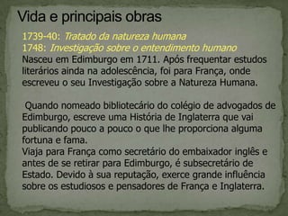 1739-40: Tratado da natureza humana
1748: Investigação sobre o entendimento humano
Nasceu em Edimburgo em 1711. Após frequentar estudos
literários ainda na adolescência, foi para França, onde
escreveu o seu Investigação sobre a Natureza Humana.
Quando nomeado bibliotecário do colégio de advogados de
Edimburgo, escreve uma História de Inglaterra que vai
publicando pouco a pouco o que lhe proporciona alguma
fortuna e fama.
Viaja para França como secretário do embaixador inglês e
antes de se retirar para Edimburgo, é subsecretário de
Estado. Devido à sua reputação, exerce grande influência
sobre os estudiosos e pensadores de França e Inglaterra.
 