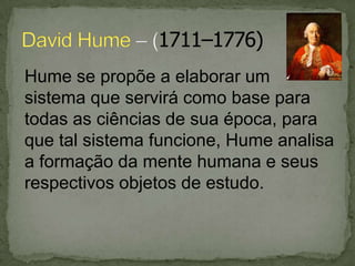 Hume se propõe a elaborar um
sistema que servirá como base para
todas as ciências de sua época, para
que tal sistema funcione, Hume analisa
a formação da mente humana e seus
respectivos objetos de estudo.
 