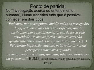 No “Investigação acerca do entendimento
humano”, Hume classifica tudo que é possível
conhecer em dois tipos:
“Podemos, por conseguinte, dividir todas as percepções
do espírito em duas classes ou espécies, que se
distinguem por seus diferentes graus de força e de
vivacidade. As menos fortes e menos vivas são
geralmente denominadas pensamentos ou ideias. (...)
Pelo termo impressão entendo, pois, todas as nossas
percepções mais vivas, quando
ouvimos, vemos, sentimos, amamos, odiamos, desejamos
ou queremos.” HUME. Investigação acerca do entendimento humano.
P.35-36
 