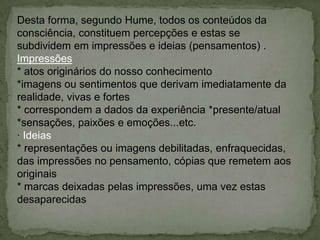 Desta forma, segundo Hume, todos os conteúdos da
consciência, constituem percepções e estas se
subdividem em impressões e ideias (pensamentos) .
Impressões
* atos originários do nosso conhecimento
*imagens ou sentimentos que derivam imediatamente da
realidade, vivas e fortes
* correspondem a dados da experiência *presente/atual
*sensações, paixões e emoções...etc.
· Ideias
* representações ou imagens debilitadas, enfraquecidas,
das impressões no pensamento, cópias que remetem aos
originais
* marcas deixadas pelas impressões, uma vez estas
desaparecidas
 
