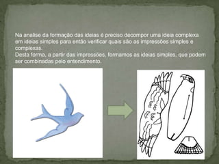 Na analise da formação das ideias é preciso decompor uma ideia complexa
em ideias simples para então verificar quais são as impressões simples e
complexas.
Desta forma, a partir das impressões, formamos as ideias simples, que podem
ser combinadas pelo entendimento.
 