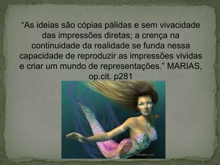 “As ideias são cópias pálidas e sem vivacidade
das impressões diretas; a crença na
continuidade da realidade se funda nessa
capacidade de reproduzir as impressões vividas
e criar um mundo de representações.” MARIAS,
op.cit. p281
 