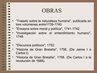 OBRAS "Tratado sobre la naturaleza humana", publicada en tres volúmenes entre1739-1740. "Ensayos sobre moral y política", 1741-1742. "Investigación sobre el entendimiento humano", 1748.  "Discursos políticos", 1752. "Historia de Gran Bretaña", 1756. (De Jaime I a Carlos I). "Historia de Gran Bretaña", 1756. (De Carlos I a la revolución de 1688). 