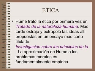 ETICA Hume trató la ética por primera vez en  Tratado de la naturaleza humana . Más tarde extrajo y extrapoló las ideas allí propuestas en un ensayo más corto titulado  Investigación sobre los principios de la moral . La aproximación de Hume a los problemas morales es fundamentalmente empírica.  