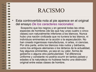 RACISMO Esta controvertida nota al pie aparece en el original del ensayo  De los caracteres nacionales : Sospecho que los negros y en general todas las otras especies de hombres (de las que hay unas cuatro o cinco clases) son naturalmente inferiores a los blancos. Nunca hubo una nación civilizada que no tuviera la tez blanca, ni individuos eminentes en la acción o la especulación. No han creado ingeniosas manufacturas, ni artes, ni ciencias. Por otra parte, entre los blancos más rudos y bárbaros, como los antiguos alemanes o los tártaros de la actualidad, hay algunos eminentes, ya sea en su valor, forma de gobierno o alguna otra particularidad. Tal diferencia uniforme y constante no podría ocurrir en tantos países y edades si la naturaleza no hubiese hecho una distinción original entre estas clases de hombre. 