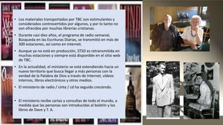 • Los materiales transportados por TBC son estimulantes y
considerados controvertidos por algunos, y por lo tanto no
son ofrecidos por muchas librerías cristianas.
• Durante casi diez años, el programa de radio semanal,
Búsqueda en las Escrituras Diarias, se transmitió en más de
300 estaciones, así como en Internet.
• Aunque ya no está en producción, STSD es retransmitida en
muchas estaciones y siempre está disponible en el sitio web
de TBC.
• En la actualidad, el ministerio se está extendiendo hacia un
nuevo territorio que busca llegar a más personas con la
verdad de la Palabra de Dios a través de Internet, vídeos
internos, libros electrónicos y otros medios.
• El ministerio de radio / cinta / cd ha seguido creciendo.
• El ministerio recibe cartas y consultas de todo el mundo, a
medida que las personas son introducidas al boletín y los
libros de Dave y T. A.
 