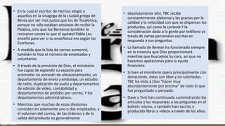 • En la cual el escritor de Hechos elogió a
aquellos en la sinagoga de la ciudad griega de
Berea por ser más justos que los de Tesalónica,
porque no sólo estaban ansiosos de recibir la
Palabra, sino que los Bereanos también la
revisaron contra lo que el apóstol Pablo Los
enseñó para ver si su enseñanza era según las
Escrituras.
• A medida que la lista de correo aumentó,
también lo hizo el número de empleados y
voluntarios.
• A través de la provisión de Dios, el ministerio
fue capaz de expandir su espacio para
acomodar un almacén de almacenamiento, un
departamento de envío y embalaje, un estudio
de radio, duplicación de audio y departamentos
de edición de video, contabilidad y
departamentos de pedidos por correo, Y los
departamentos administrativos.
• Mientras que muchas de estas divisiones
consisten en solamente uno o dos empleados, y
el volumen del correo, de las órdenes y de la
salida del producto es generalmente
• absolutamente alto, TBC recibe
constantemente alabanza y las gracias por la
calidad y la velocidad con que se dispersan los
productos, así como la cortesía Y la
consideración dada a la gente por teléfono ya
través de cartas personales escritas en
respuesta a sus preguntas.
• La llamada de Berean ha funcionado siempre
en la creencia que Dios proporcionará
mientras que buscamos Su cara, así que no
hacemos apelaciones para la ayuda
financiera.
• Si bien el ministerio opera principalmente con
donaciones, éstas son libre y no solicitadas.
TBC ha visto a Dios "hacer muy
abundantemente por encima" de todo lo que
fue preguntado o pensado.
• Dave y Tom han continuado suministrando los
artículos y las respuestas a las preguntas en el
boletín mismo, y también han escrito y
producido libros y videos a través de los años.
 