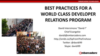 EMBARCADERO TECHNOLOGIES
BEST PRACTICES FOR A
WORLD CLASS DEVELOPER
RELATIONS PROGRAM
David Intersimone “David I”
Chief Evangelist
davidi@embarcadero.com
http://embt.co/SipFromTheFirehose
Twitter: @davidi99
Skype: davidi99
 