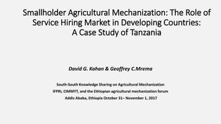 Smallholder Agricultural Mechanization: The Role of
Service Hiring Market in Developing Countries:
A Case Study of Tanzania
David G. Kahan & Geoffrey C.Mrema
South-South Knowledge Sharing on Agricultural Mechanization
IFPRI, CIMMYT, and the Ethiopian agricultural mechanization forum
Addis Ababa, Ethiopia October 31– November 1, 2017
 