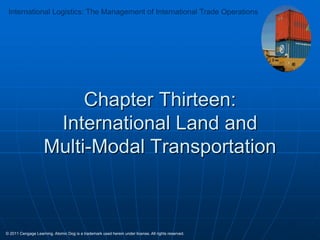 International Logistics: The Management of International Trade Operations

Chapter Thirteen:
International Land and
Multi-Modal Transportation

© 2011 Cengage Learning. Atomic Dog is a trademark used herein under license. All rights reserved.

 