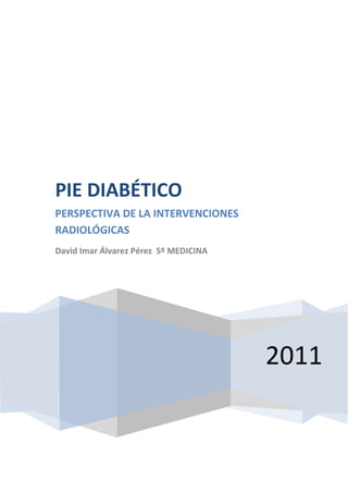  2011PIE DIABÉTICOPERSPECTIVA DE LA INTERVENCIONES RADIOLÓGICASDavid Imar Álvarez Pérez  5º MEDICINA <br />ÍNDICE<br />Diabetes<br />Definición4<br />Etiología4<br />Tipos 4<br />Sintomatología5<br />Epidemiología5<br />Angiopatía diabética5-6<br />Neuropatía diabética6<br />Pie diabético<br />Definición7<br />Etiología7<br />Clínica7<br />Tratamiento8-10<br />DIABETES.<br />Definición.<br />La diabetes es una enfermedad crónica caracterizada por el aumento de los niveles de glucosa en sangre.<br />Etiología.<br />La insulina es una hormona que se produce en las células beta del páncreas para controlar la glucemia. A grandes rasgos, la regulación de la concentración de glucosa en sangre corre a cargo de las hormonas insulares (insulina) y de las contrainsulares (glucagón), así en periodos posprandiales,  se secreta insulina evitando la hiperglucemia y en periodos interprandiales, se secreta glucagón para mantener unos niveles de glucosa adecuados en sangre y así evitar las peligrosas hipoglucemias.<br />La diabetes, puede ser causada por una escasa o nula producción de insulina, la resistencia de los tejidos a la misma o a ambas.<br />Tipos.<br />Hay tres grandes tipos de diabetes:<br />Diabetes tipo 1: Generalmente se diagnostica en la infancia, pero muchos pacientes reciben el diagnóstico cuando tienen más de 20 años. En esta enfermedad, el cuerpo no produce o produce poca insulina y se necesitan inyecciones diarias de esta hormona. La causa exacta se desconoce, pero la genética, los virus y los problemas autoinmunitarios parecen jugar un papel determinante.<br />Diabetes tipo 2: Es de lejos más común que el tipo 1 y corresponde a la mayoría de todos los casos de diabetes. Generalmente se presenta en la edad adulta, aunque se está diagnosticando cada vez más en personas jóvenes. El páncreas no produce suficiente insulina para mantener los niveles de glucemia normales, a menudo, debido a que el cuerpo no responde bien a la insulina. Muchas personas con este tipo de diabetes ni siquiera saben que la tienen a pesar de ser una enfermedad grave. Este tipo se está volviendo más común debido a la creciente obesidad y a la falta de ejercicio.<br />Diabetes gestacional: Consiste en la presencia de altos niveles de glucemia que se presentan durante el embarazo en una mujer que no tiene diabetes. Las mujeres que padecen este tipo de diabetes están en alto riesgo de padecer diabetes tipo 2 y enfermedad cardiovascular posteriormente en la vida.<br />Sintomatología.<br />Los niveles altos de glucosa pueden causar diversos problemas, como: visión borrosa, sed excesiva, fatiga, micción frecuente, hambre, pérdida de peso.<br />Sin embargo, debido a que la diabetes tipo 2 se desarrolla lentamente, algunas <br />Los pacientes con diabetes tipo 1 generalmente desarrollan síntomas en un período de tiempo corto y la enfermedad con frecuencia se diagnostica en una sala de urgencias.<br />Epidemiología.<br />Las estimaciones incitan a pensar que en un periodo de treinta años, más de la mitad de la población española, será diabética. No obstante, estas cifras previstas pueden variar favorablemente, y mucho, gracias a la puesta en marcha de programas de prevención, ya sea de la diabetes, como de las complicaciones secundarias.<br />Angiopatía diabética.<br />Macroangiopatías Es la enfermedad de los grandes vasos sanguíneos, que se manifiesta en los diabéticos que vienen padeciendo su enfermedad desde hace mucho tiempo. En los grandes vasos se forman acumulo de grasa y coágulos de sangre.El proceso de formación de depósitos de lípidos depende de factores hemodinámicas, humorales como la insulina, anormalidades de la capa intima del endotelio y anomalías que ocurren en el metabolismo de lipoproteínas. <br /> Microangiopatías<br />Es el engrosamiento de la membrana basal del capilar como resultado de un defecto en la difusión de nutrientes del tejido normal. Durante años se ha creído que esto era debido a arteriosclerosis y proliferación endotelial, que ocasionaba la oclusión en la microcirculación, sin embargo se han hecho estudios en los cuales se ha observado que esto no ocurre en pacientes diabéticos. Si hubiera esta patología, la probabilidad de reconstrucción arterial seria casi nula por que la perfusión tisular estaría comprometidaLo que ocurre son cambios anatómicos en el lumen capilar que hacen que este aumente de diámetro afectando la velocidad, pero no el flujo de las células que transportan nutrientes y productos metabólicos. Por lo tanto estos pacientes deben ser considerados de alto riesgo para la formación de ulceras. <br />Neuropatía diabética.<br />Es una complicación frecuente de la diabetes en la cual se presenta daño a los nervios como resultado de los altos niveles de azúcar en la sangre (hiperglucemia).<br />Causas, incidencia y factores de riesgo.<br />Las personas con diabetes con frecuencia desarrollan daño temporal o permanente en el tejido nervioso. Las lesiones en los nervios son causadas por una disminución del flujo sanguíneo y por los altos niveles de glucemia y tiene mayores posibilidades de desarrollarse si los niveles de glucemia no están bien controlados.<br />Algunos diabéticos no desarrollarán daño neurológico, mientras que otros pueden desarrollar esta afección en una etapa temprana. En promedio, los síntomas comienzan de 10 a 20 años después del diagnóstico de diabetes. Aproximadamente el 50% de las personas con diabetes finalmente desarrollará daño neurológico.<br />Las lesiones a los nervios periféricos pueden afectar los nervios del cráneo (pares craneales) o los de la columna vertebral y sus ramificaciones. Este tipo de lesión nerviosa (neuropatía) tiende a desarrollarse en etapas.<br />Las neuropatías autónomas afectan los nervios que regulan las funciones vitales involuntarias, incluyendo el músculo cardíaco y los músculos lisos.<br />PIE DIABÉTICO<br />Definición.<br />El pie diabético es una infección, ulceración o destrucción de los tejidos profundos relacionados con alteraciones neurológicas y distintos grados de enfermedad vascular periférica en las extremidades inferiores que afecta a pacientes con diabetes mellitus.<br />Etiología.<br />Su etiología es multifactorial, pudiendo predominar en unos casos la lesión vascular y en otros la neurológica, si bien lo más común es que el paciente presente una lesión mixta en la que existen una serie de factores predisponentes (edad, mal control metabólico, vasculopatía y neuropatía), factores precipitantes (calor, traumatismos, etc.) y factores agravantes como la isquemia aguda, las úlceras neuropáticas y la infección local.<br />Clínica.<br />En el pie diabético no complicado, puede diferenciarse un síndrome angiopático y un síndrome neuropático. <br />El síndrome angiopático provocado por la isquemia crónica se inicia con la aparición de claudicación intermitente seguido por dolor en reposo así como frialdad y palidez progresivas. Se debe realizar la toma de pulsos arteriales desde femoral a la pedia, pero hoy en día es casi imprescindible la realización del estudio eco-Doppler previo a la realización de arteriografia precoz, que va a ser decisiva de cara al tratamiento.<br />El síndrome neuropático cursa con parestesias y disestesias acompañadas de dolor, sobre todo nocturno, de extremidades inferiores y suele presentarse antes que el angiopático. En esta fase ya se encuentra pérdida de la sensibilidad térmica y vibratoria así como disminución o abolición de los reflejos aquíleos o rotulianos. <br />El pie diabético complicado se caracteriza por la aparición de ulceración, infección o gangrena. La úlcera neuropática o mal perforante plantar es la lesión más característica del pie diabético complicado, agravándose el pronóstico en el curso evolutivo del pie. La infección es fácil y frecuente, pudiéndose llegar a producir osteomielitis de los huesos del pie afecto. La palpación minuciosa y la radiografía nos ayudan a establecer un diagnóstico precoz de la infección por anaerobios. La gangrena es el estadio final de la isquemia aguda o crónica y constituye una alteración que empeora considerablemente el pronóstico del pie y del paciente. El dolor en la isquemia es variable, pero generalmente intenso.<br />Tratamiento<br />El tratamiento profiláctico es fundamental. Nunca hay que dejar de insistir en el hecho de que muchas de las lesiones pueden evitarse a partir de una buena educación diabetológica o en caso de su aparición, la consulta precoz al médico junto con un tratamiento adecuado puede evitar amputaciones mayores.<br />Un tratamiento adecuado requiere la intervención de un equipo interdisciplinario formado por clínicos, diabetólogos, cirujanos vasculares, ortopedistas, podólogos y kinesiólogos entre otros profesionales de la salud.<br />Hay que lograr un adecuado control de la diabetes con normalización del estado de nutrición y abandono del hábito tabáquico.<br />El ejercicio físico: está indicado en caso de arteriopatía periférica grados 0 y 1. Cuando hay dolor de reposo y necrosis es conveniente el reposo en cama.<br />Antiagregantes plaquetarios (AAS, clopidogrel, antagonistas de la síntesis de tromboxano). <br />Teniendo en cuenta los trastornos hemorreológicos que existen en la diabetes, se utilizan agentes tales como flunarizina y pentoxifilina. Esta última mejora la microcirculación, teniendo acción vasodilatadora y la facultad de permitir la deformación eritrocitaria, facilitando su pasaje por los capilares.<br />En caso de insuficiencia venosa debe evitarse la estasis utilizando medias o vendas elásticas.<br />Descargas de distintos tipos como ser plantillas, yesos, etc.<br />Fisioterapia para mantener un buen trofismo muscular.<br />De existir infección hay que inmovilizar el miembro, hacer el cultivo y antibiograma del material de las heridas y de acuerdo con ello, prescribir el antibiótico correspondiente. Realizar desbridamiento precoz de las lesionesTRATAMIENTO DE LAS ÚLCERAS<br />Wagner clasifica a las úlceras en distintos grados:Grado 0<br />Realizar un tratamiento hemorreológico. Deben enseñarse los cuidados de los pies y evitarse los factores de riesgo de la arteriosclerosis. Cuando las deformaciones óseas sean solucionables con ortesis, zapatos o tratamiento fisioterapéutico y exista un flujo aceptable y un gran riesgo de pie diabético debe hacerse cirugía profiláctica.<br />Grado 1<br />El tratamiento, además de evaluar al paciente en su totalidad y determinar la causa que ocasionó la úlcera, consiste en aliviar la presión de apoyo mediante el reposo. Se utilizan yesos, botas, zapatos quirúrgicos, etc. Puede acompañarse con bastones, muletas y evaluación de la actividad del paciente. Las curas alternando humedad y sequedad parecen ser mejores en las úlceras superficiales luego del desbridamiento. Se debe utilizar solución fisiológica.<br />Grados 2 y 3<br />Debe efectuarse una radiografía focalizada en la zona. Debe hacerse un desbridamiento quirúrgico continuo y agresivo, con cultivo y antibiograma del tejido profundo o por punción por piel sana. Comenzar el tratamiento con un antibiótico de amplio espectro, que se modificará de acuerdo al resultado de los cultivos. En casos de grado 3 hay que internar al paciente, tratando de optimizar el tratamiento de la diabetes y del estado de nutrición.Grado 4<br />En estos casos hay que internar a los enfermos en un centro especializado y realizar una cuidadosa evaluación vascular, efectuando en muchos casos un tratamiento quirúrgico para mejorar el flujo. Si la tensión transcutánea de oxígeno es menor de 30 mmHg, hay que hacer un estudio angiográfico. Debe considerarse que el resto del pie y el otro pie son de alto riesgo para tener una úlcera, por lo que son necesarios ortesis y zapatos especiales, así como la educación del paciente y el control periódico.Grado 5<br />Lo habitual es la amputación primaria, pero la realización de cirugía vascular cuando es posible, permite una resección menor. El grado de mortalidad en pacientes luego de una amputación mayor es casi del 50% al año. Debe cuidarse la otra pierna, pues tiene gran riesgo.Oxígeno Hiperbárico<br />Incrementa la producción de radicales oxidativos y este aumento es esencial para la curación de úlceras y se revela por el aumento de 3-nitrotirosina (3-NT) en las úlceras que curan, comparadas con las que no lo hacen. La producción de radicales oxidativos es un evento relativamente temprano en el proceso de curación, y su acumulación intracelular declina en los estadios tardíos de curación. El oxígeno hiperbárico es un tratamiento que ha demostrado efectividad, pero una de sus desventajas es su elevado costo.<br />Factores de crecimiento locales ( PDGF) factor de crecimiento derivado de plaquetas, factor transformador de crecimiento Beta- (TGF Beta)).<br />Otra modalidad de tratamiento para acelerar y mejorar la cicatrización de las úlceras es el satín hemostático S-100, en un intento de evitar el continuo cambio de gasas durante las curaciones que desprenden el tejido de neogranulación. Se utiliza fundamentalmente para úlceras neurotróficas. Ketanserina, Argidene y pentoxifilinaaceleran la cicatrización de las úlceras.<br />Nuevos tratamientos para úlceras diabéticas: ácido hilurónico, Gel Bcaplermin, equivalentes de piel vivaTRATAMIENTO QUIRÚRGICOReconstrucción arterial<br /> Desobstrucción de la región comprometida por medio de la endarterectomía.<br />Aumento del diámetro arterial con parches o de otro material.<br />By pass confeccionados con venas o material sintético.<br />Dilatación endoluminal con catéteres o balones. La ausencia de pulsos en enfermos asintomáticos no requiere corrección quirúrgica. Si ya existe claudicación, la indicación quirúrgica se establece luego de considerar varios factores como ser: edad del paciente, distancia de claudicación, estado general del paciente, coexistencia de otras enfermedades, región obstruida, riesgo de la operación, pronóstico del paciente, etc.<br />La reconstrucción arterial debe considerarse en los pacientes que presenten dolor de reposo y/o necrosis, una isquemia grave y riesgo de perder un miembro.<br />Amputaciones. Pueden ser: menores (dedos, dedos y cabeza de metatarsianos, transmetatarsiana o mediotarsianas) o mayores (supra e infracondílea)Para evaluar donde realizarla se tiene en cuenta lo siguiente:<br />1. Debe existir una buena perfusión en esa zona para que se pueda realizar la cirugía.2. No debe haber signos de infección en la zona amputada.3. Deben buscarse las zonas aptas para un calzado o una prótesis. La rehabilitación debe formar parte del tratamiento. <br />Bibliografía<br />http://inpc.es.tl/ANGIOPATIAS-DIABETICAS.htm<br />http://www.nlm.nih.gov/medlineplus/spanish/ency/article/000693.htm<br />http://www.uam.es/personal_pdi/medicina/algvilla/db/microangio.html<br />http://es.wikipedia.org/wiki/Angiopat%C3%ADa_diab%C3%A9tica<br />http://familydoctor.org/online/famdoces/home/common/diabetes/living/352.printerview.html<br />http://www.amputee-coalition.org/spanish/easyread/fact_sheets/preventingamp-ez.html<br />http://www.piediabetico.net/articulos-evaluacion.html<br />http://scielo.isciii.es/pdf/ami/v18n2/editorial.pdf<br />http://www.smiba.org.ar/med_interna/vol_02/03_04.htm<br />