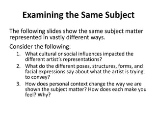 Examining the Same Subject
The following slides show the same subject matter
represented in vastly different ways.
Consider the following:
1. What cultural or social influences impacted the
different artist’s representations?
2. What do the different poses, structures, forms, and
facial expressions say about what the artist is trying
to convey?
3. How does personal context change the way we are
shown the subject matter? How does each make you
feel? Why?
 