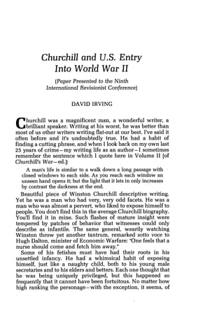 Churchill and U.S. Entry
Into World War 11
(Paper Presented to the Ninth
International Revisionist Conference)
DAVID IRVING
Churchill was a magnificent man, a wonderful writer, a
brilliant speaker. Writing at his worst, he was better than
most of us other writers writing flat-out at our best. I've said it
often before and it's undoubtedly true. He had a habit of
finding a cutting phrase, and when I look back on my own last
25 years of crime-my writing life as an author-I sometimes
remember the sentence which I quote here in Volume I1 [of
Churchill's War-ed.]:
A man's life is similar to a wak down a long passage with
closed windows to each side. As you reach each window an
unseen hand opens it; but the light that it lets in only increases
by contrast the darkness at the end.
Beautiful piece of Winston Churchill descriptive writing.
Yet he was a man who had very, very odd facets. He was a
man who was almost a pervert, who liked to expose himself to
people. You don't find this in the average Churchill biography.
You'll find it in mine. Such flashes of mature insight were
tempered by patches of behavior that witnesses could only
describe as infantile. The same general, wearily watching
Winston throw yet another tantrum, remarked sotto voce to
Hugh Dalton, minister of Economic Warfare: "One feels that a
nurse should come and fetch him away."
Some of his fetishes must have had their roots in his
unsettled infancy. He had a whimsical habit of exposing
himself, just like a naughty child, both to his young male
secretaries and to his elders and betters. Each one thought that
he was being uniquely privileged, but this happened so
frequently that it cannot have been fortuitous. No matter how
high ranking the personage-with the exception, it seems, of
 